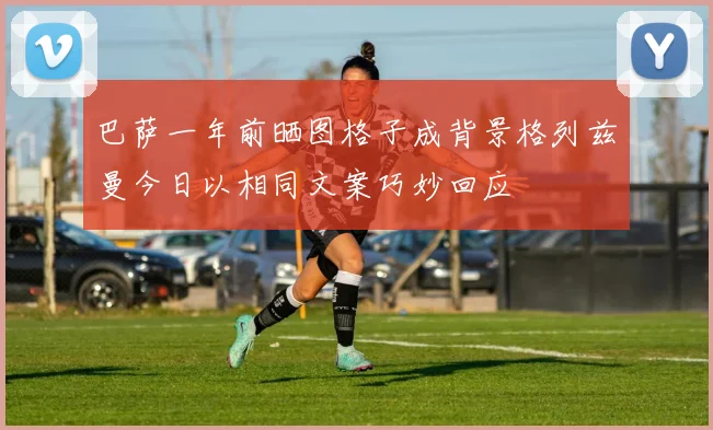 巴萨一年前晒图格子成背景格列兹曼今日以相同文案巧妙回应