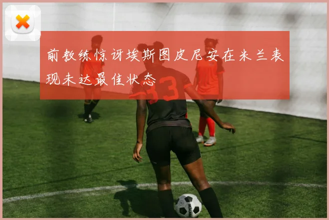 前教练惊讶埃斯图皮尼安在米兰表现未达最佳状态