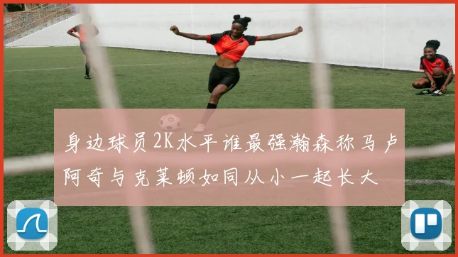 身边球员2K水平谁最强瀚森称马卢阿奇与克莱顿如同从小一起长大