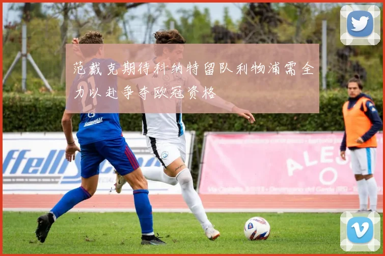 范戴克期待科纳特留队利物浦需全力以赴争夺欧冠资格