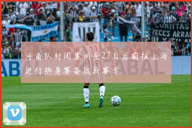河南队封闭集训至27日后前往上海进行热身赛备战新赛季