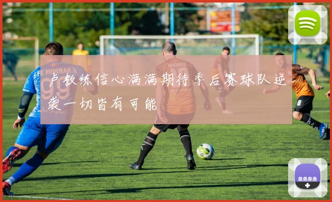 卢教练信心满满期待季后赛球队逆袭一切皆有可能