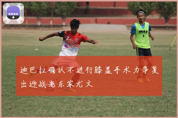 迪巴拉确认不进行膝盖手术力争复出迎战老东家尤文
