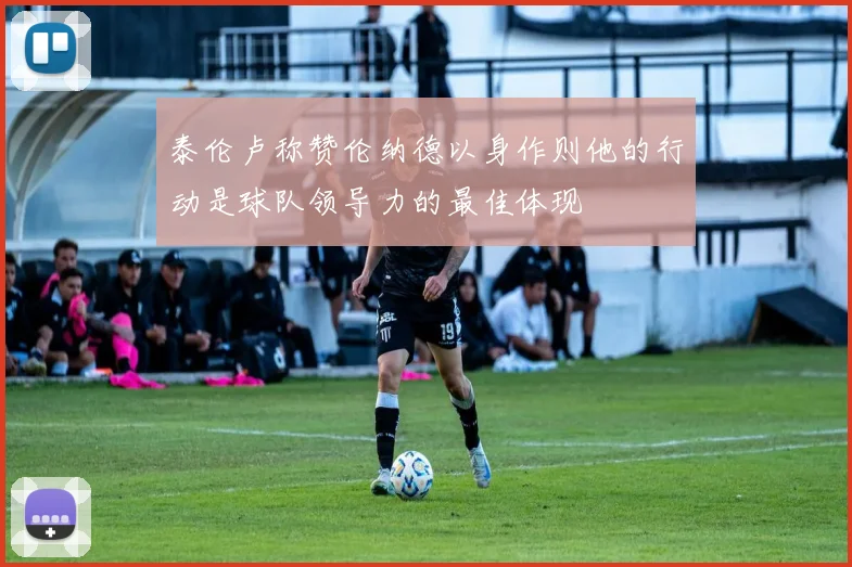 泰伦卢称赞伦纳德以身作则他的行动是球队领导力的最佳体现