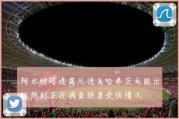 阿尔特塔透露厄德高哈弗茨或能出战热刺正在调查热身受伤情况