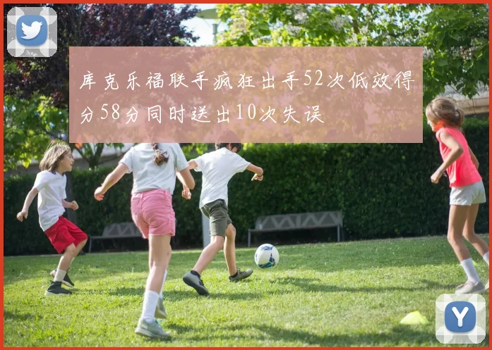 库克乐福联手疯狂出手52次低效得分58分同时送出10次失误