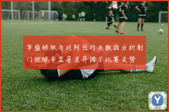 华盛顿联与迈阿密对决数据分析射门控球率显著差异揭示比赛走势