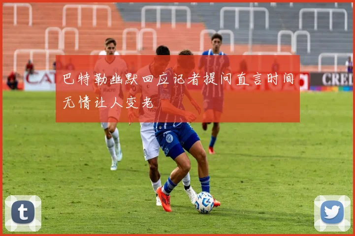 巴特勒幽默回应记者提问直言时间无情让人变老