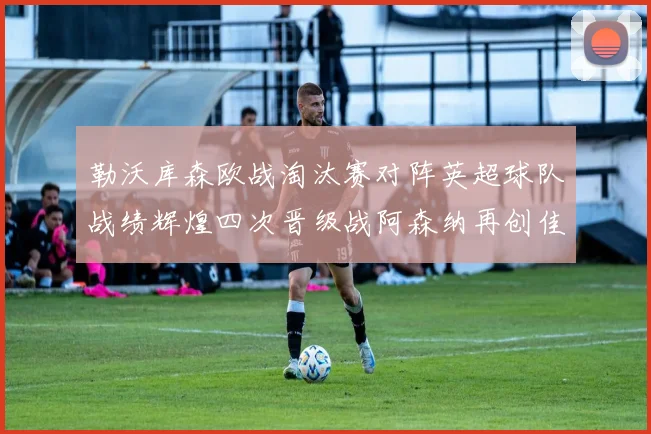 勒沃库森欧战淘汰赛对阵英超球队战绩辉煌四次晋级战阿森纳再创佳绩