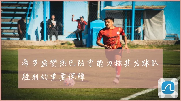 希罗盛赞热巴防守能力称其为球队胜利的重要保障