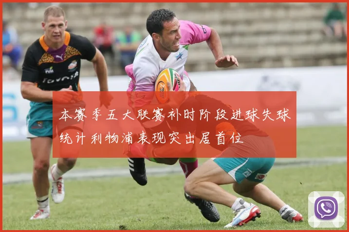本赛季五大联赛补时阶段进球失球统计利物浦表现突出居首位