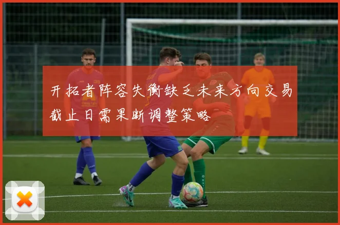 开拓者阵容失衡缺乏未来方向交易截止日需果断调整策略